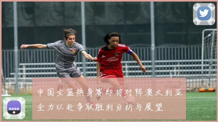 中国女篮热身赛即将对阵澳大利亚全力以赴争取胜利分析与展望