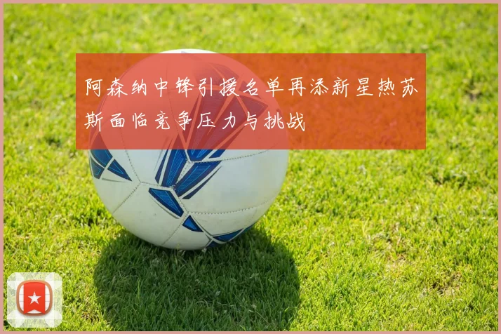 阿森纳中锋引援名单再添新星热苏斯面临竞争压力与挑战