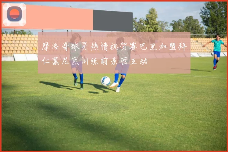 摩洛哥球员热情祝贺赛巴里加盟拜仁慕尼黑训练前亲密互动