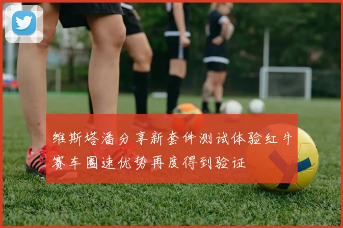 维斯塔潘分享新套件测试体验红牛赛车圈速优势再度得到验证