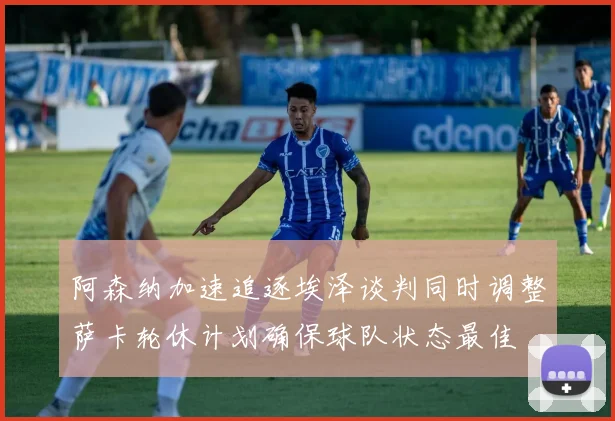 阿森纳加速追逐埃泽谈判同时调整萨卡轮休计划确保球队状态最佳
