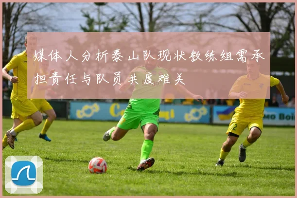 媒体人分析泰山队现状教练组需承担责任与队员共度难关