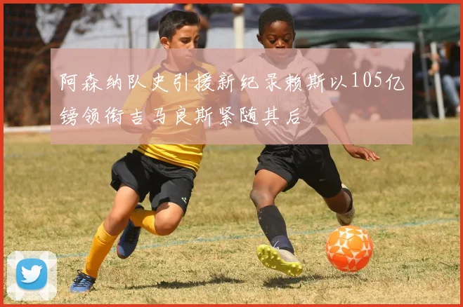 阿森纳队史引援新纪录赖斯以105亿镑领衔吉马良斯紧随其后